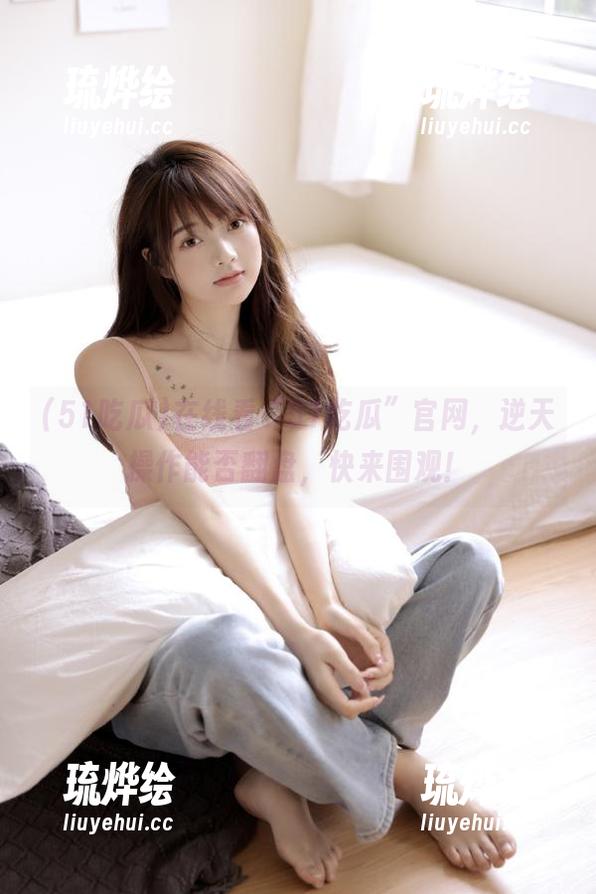 51吃瓜 在线看“51吃瓜”官网,逆天操作能否翻盘,快来围观!