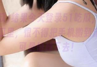 结果今天登录51吃瓜，沉浸在无尽的瓜里，恨不得把手机搬到床上……可是怕掉下去！