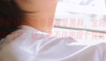轻松登录冲哥黑料，全网黑料都在这里，让人忍不住想探个究竟。