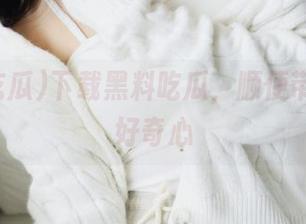下载黑料吃瓜，顺便带走你的好奇心
